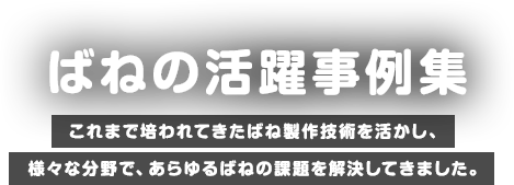 ばねの活躍事例集 これまで培われてきたばね製作技術を活かし、様々な分野で、あらゆるばねの課題を解決してきました。