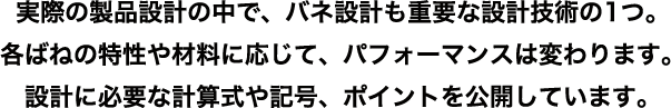 実際の製品設計の中で、バネ設計も重要な設計技術の1つ。各ばねの特性や材料に応じて、パフォーマンスは変わります。設計に必要な計算式や記号、ポイントを公開しています。