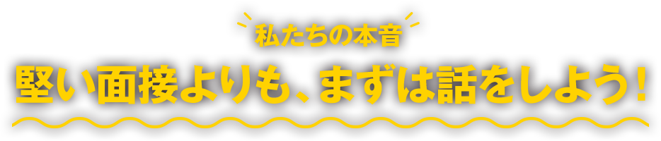 私たちの本音：堅い面接よりも、まずは話をしよう！